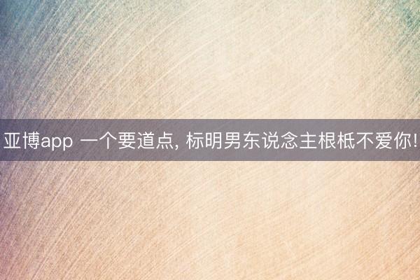亚博app 一个要道点， 标明男东说念主根柢不爱你!