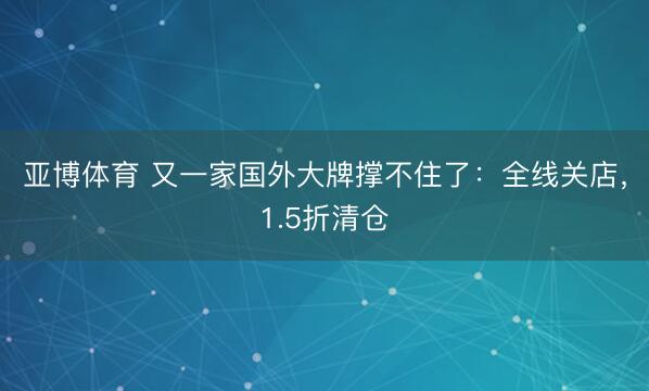 亚博体育 又一家国外大牌撑不住了：全线关店，1.5折清仓