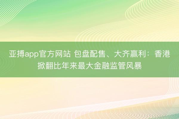 亚搏app官方网站 包盘配售、大齐赢利：香港掀翻比年来最大金融监管风暴
