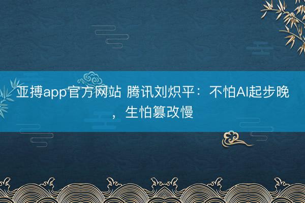 亚搏app官方网站 腾讯刘炽平：不怕AI起步晚，生怕篡改慢