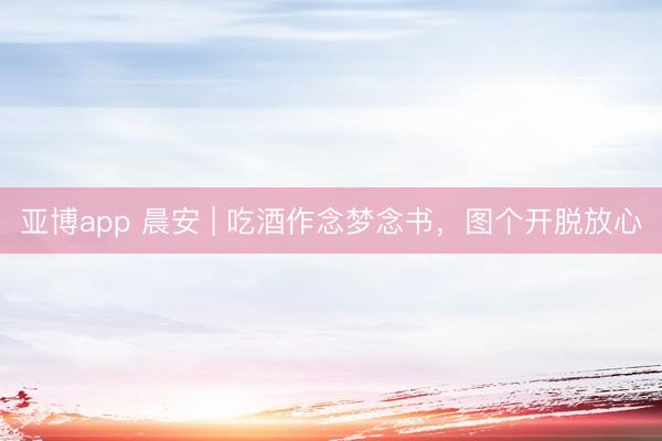 亚博app 晨安 | 吃酒作念梦念书，图个开脱放心
