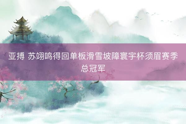 亚搏 苏翊鸣得回单板滑雪坡障寰宇杯须眉赛季总冠军