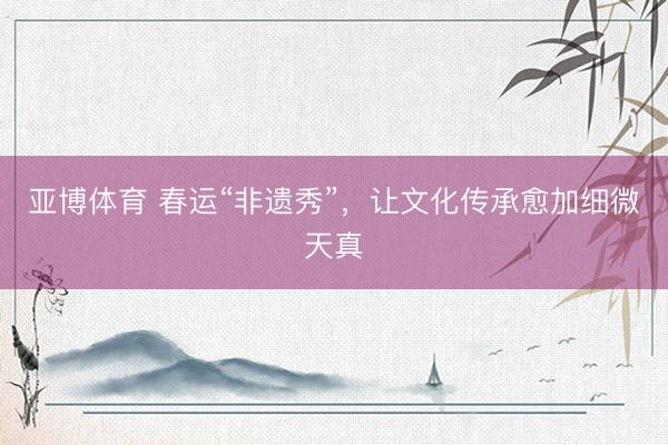 亚博体育 春运“非遗秀”，让文化传承愈加细微天真