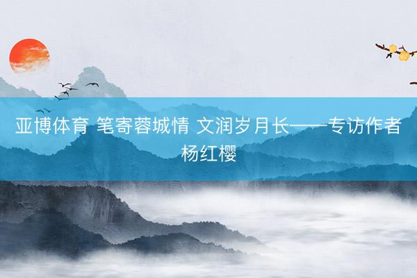 亚博体育 笔寄蓉城情 文润岁月长——专访作者杨红樱