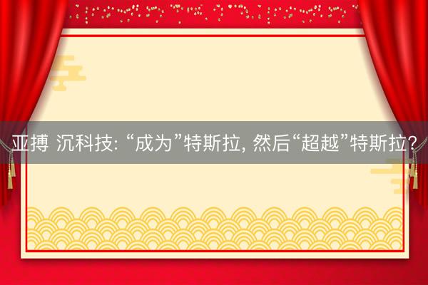 亚搏 沉科技: “成为”特斯拉, 然后“超越”特斯拉?