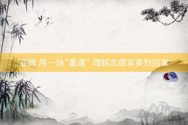 亚搏 用一场“重逢” 理睬志愿军英烈回家