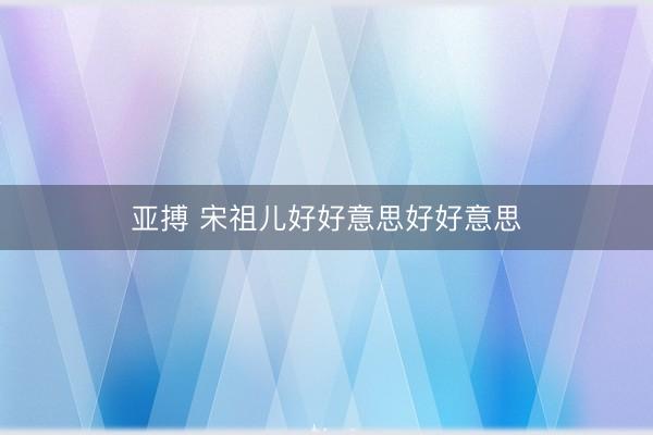 亚搏 宋祖儿好好意思好好意思