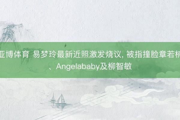 亚博体育 易梦玲最新近照激发烧议, 被指撞脸章若楠、Angelababy及柳智敏
