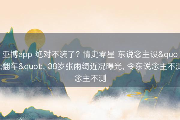 亚博app 绝对不装了? 情史零星 东说念主设"翻车", 38岁张雨绮近况曝光, 令东说念主不测
